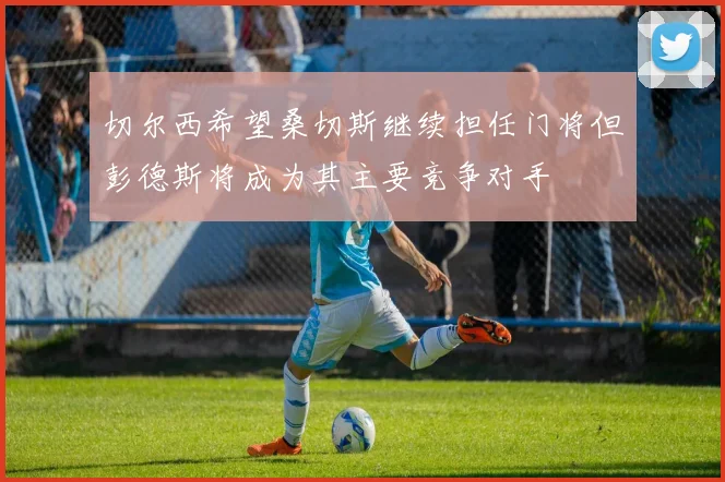 切尔西希望桑切斯继续担任门将但彭德斯将成为其主要竞争对手