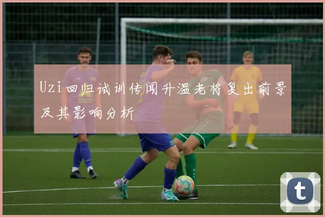 Uzi回归试训传闻升温老将复出前景及其影响分析