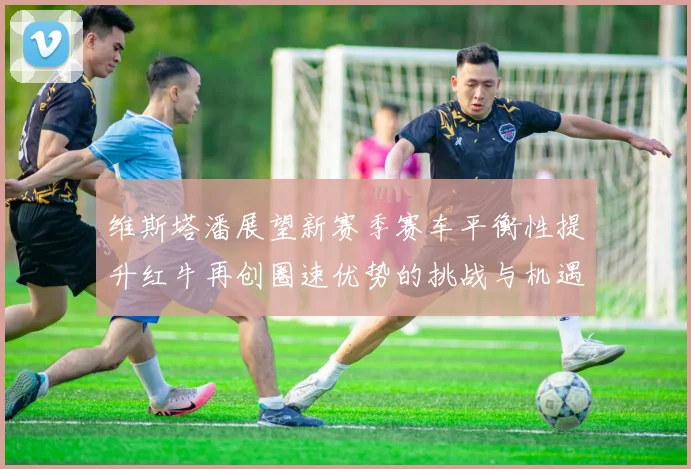 维斯塔潘展望新赛季赛车平衡性提升红牛再创圈速优势的挑战与机遇