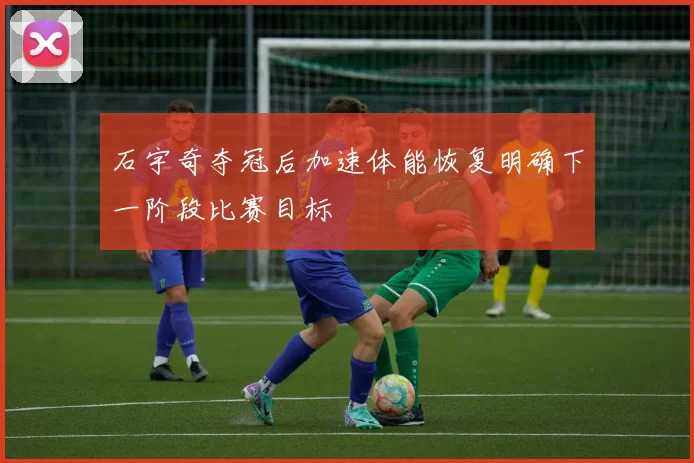 石宇奇夺冠后加速体能恢复明确下一阶段比赛目标