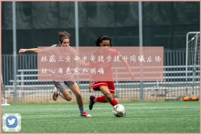 林葳三分命中率稳步提升同曦后场核心角色愈加明确