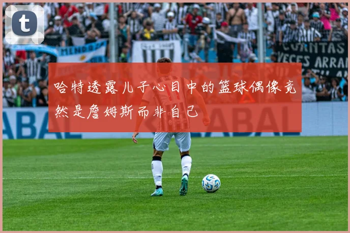 哈特透露儿子心目中的篮球偶像竟然是詹姆斯而非自己