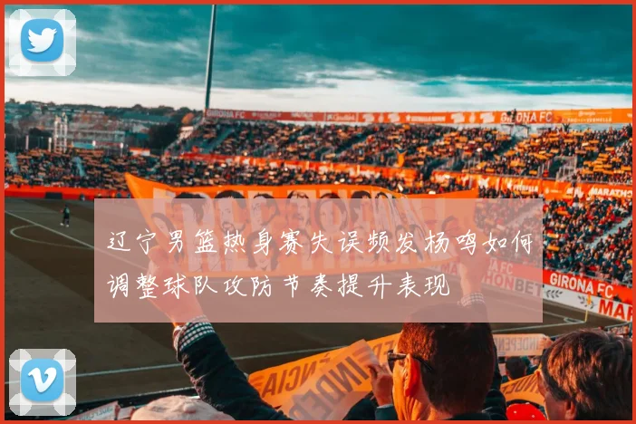 辽宁男篮热身赛失误频发杨鸣如何调整球队攻防节奏提升表现