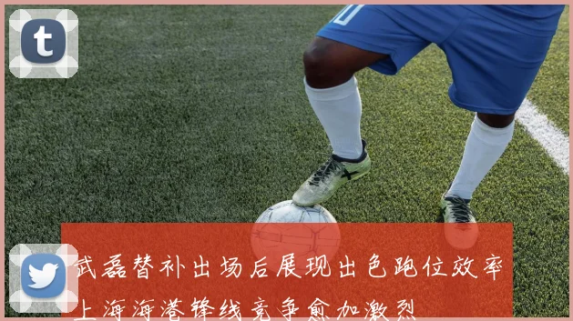 武磊替补出场后展现出色跑位效率上海海港锋线竞争愈加激烈