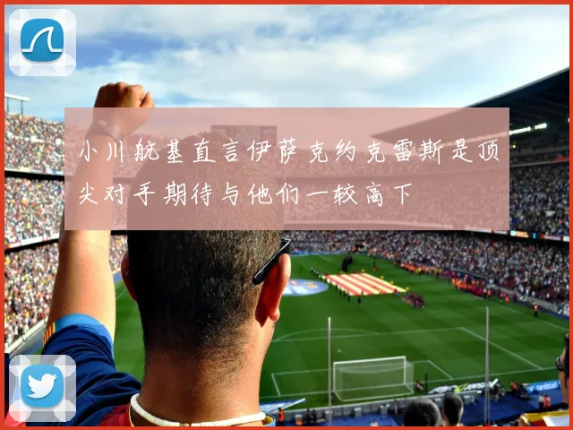 小川航基直言伊萨克约克雷斯是顶尖对手期待与他们一较高下